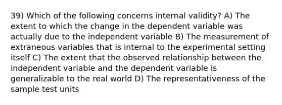 39) Which of the following concerns internal validity? A) The extent to which the change in the dependent variable was actually due to the independent variable B) The measurement of extraneous variables that is internal to the experimental setting itself C) The extent that the observed relationship between the independent variable and the dependent variable is generalizable to the real world D) The representativeness of the sample test units