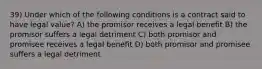 39) Under which of the following conditions is a contract said to have legal value? A) the promisor receives a legal benefit B) the promisor suffers a legal detriment C) both promisor and promisee receives a legal benefit D) both promisor and promisee suffers a legal detriment