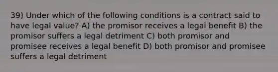 39) Under which of the following conditions is a contract said to have legal value? A) the promisor receives a legal benefit B) the promisor suffers a legal detriment C) both promisor and promisee receives a legal benefit D) both promisor and promisee suffers a legal detriment