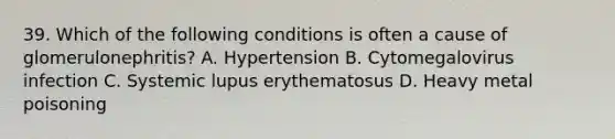 39. Which of the following conditions is often a cause of glomerulonephritis? A. Hypertension B. Cytomegalovirus infection C. Systemic lupus erythematosus D. Heavy metal poisoning