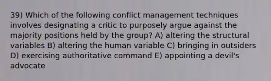 39) Which of the following conflict management techniques involves designating a critic to purposely argue against the majority positions held by the group? A) altering the structural variables B) altering the human variable C) bringing in outsiders D) exercising authoritative command E) appointing a devil's advocate