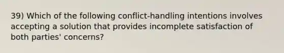 39) Which of the following conflict-handling intentions involves accepting a solution that provides incomplete satisfaction of both parties' concerns?