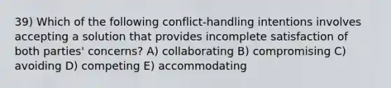 39) Which of the following conflict-handling intentions involves accepting a solution that provides incomplete satisfaction of both parties' concerns? A) collaborating B) compromising C) avoiding D) competing E) accommodating