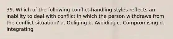 39. Which of the following conflict-handling styles reflects an inability to deal with conflict in which the person withdraws from the conflict situation? a. Obliging b. Avoiding c. Compromising d. Integrating