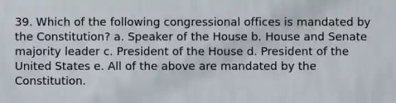 39. Which of the following congressional offices is mandated by the Constitution? a. Speaker of the House b. House and Senate majority leader c. President of the House d. President of the United States e. All of the above are mandated by the Constitution.