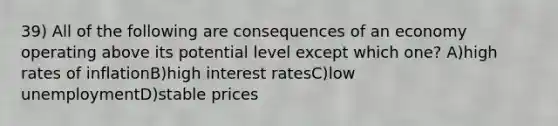 39) All of the following are consequences of an economy operating above its potential level except which one? A)high rates of inflationB)high interest ratesC)low unemploymentD)stable prices