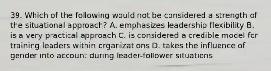 39. Which of the following would not be considered a strength of the situational approach? A. emphasizes leadership flexibility B. is a very practical approach C. is considered a credible model for training leaders within organizations D. takes the influence of gender into account during leader-follower situations