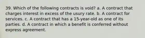 39. Which of the following contracts is void? a. A contract that charges interest in excess of the usury rate. b. A contract for services. c. A contract that has a 15-year-old as one of its parties. d. A contract in which a benefit is conferred without express agreement.