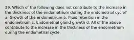 39. Which of the following does not contribute to the increase in the thickness of the endometrium during the endometrial cycle? a. Growth of the endometrium b. Fluid retention in the endometrium c. Endometrial gland growth d. All of the above contribute to the increase in the thickness of the endometrium during the endometrial cycle.