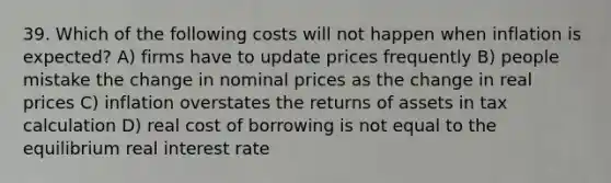 39. Which of the following costs will not happen when inflation is expected? A) firms have to update prices frequently B) people mistake the change in nominal prices as the change in real prices C) inflation overstates the returns of assets in tax calculation D) real cost of borrowing is not equal to the equilibrium real interest rate