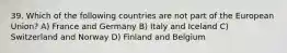 39. Which of the following countries are not part of the European Union? A) France and Germany B) Italy and Iceland C) Switzerland and Norway D) Finland and Belgium