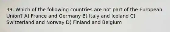 39. Which of the following countries are not part of the European Union? A) France and Germany B) Italy and Iceland C) Switzerland and Norway D) Finland and Belgium