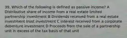 39, Which of the following is defined as passive income? A Distributive share of income from a real estate limited partnership investment B Dividends received from a real estate investment trust investment C Interest received from a corporate debenture investment D Proceeds from the sale of a partnership unit in excess of the tax basis of that unit