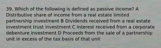 39, Which of the following is defined as passive income? A Distributive share of income from a real estate limited partnership investment B Dividends received from a real estate investment trust investment C Interest received from a corporate debenture investment D Proceeds from the sale of a partnership unit in excess of the tax basis of that unit