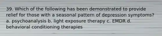 39. Which of the following has been demonstrated to provide relief for those with a seasonal pattern of depression symptoms? a. psychoanalysis b. light exposure therapy c. EMDR d. behavioral conditioning therapies