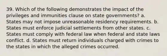 39. Which of the following demonstrates the impact of the privileges and immunities clause on state governments? a. States may not impose unreasonable residency requirements. b. States must enforce judicial settlements from other states. c. States must comply with federal law when federal and state laws conflict. d. States must return individuals charged with crimes to the states in which the alleged crimes occurred.