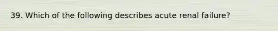 39. Which of the following describes acute renal failure?