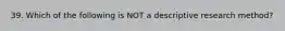 39. Which of the following is NOT a descriptive research method?