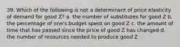 39. Which of the following is not a determinant of price elasticity of demand for good Z? a. the number of substitutes for good Z b. the percentage of one's budget spent on good Z c. the amount of time that has passed since the price of good Z has changed d. the number of resources needed to produce good Z