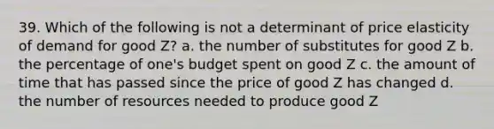 39. Which of the following is not a determinant of price elasticity of demand for good Z? a. the number of substitutes for good Z b. the percentage of one's budget spent on good Z c. the amount of time that has passed since the price of good Z has changed d. the number of resources needed to produce good Z