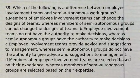 39. Which of the following is a difference between employee involvement teams and semi-autonomous work groups? a.Members of employee involvement teams can change the designs of teams, whereas members of semi-autonomous groups cannot change the designs of teams. b.Employee involvement teams do not have the authority to make decisions, whereas semi-autonomous groups have the authority to make decisions. c.Employee involvement teams provide advice and suggestions to management, whereas semi-autonomous groups do not have the authority to give advice and suggestions to management. d.Members of employee involvement teams are selected based on their experience, whereas members of semi-autonomous groups are selected based on their expertise.