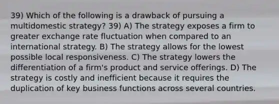 39) Which of the following is a drawback of pursuing a multidomestic strategy? 39) A) The strategy exposes a firm to greater exchange rate fluctuation when compared to an international strategy. B) The strategy allows for the lowest possible local responsiveness. C) The strategy lowers the differentiation of a firm's product and service offerings. D) The strategy is costly and inefficient because it requires the duplication of key business functions across several countries.