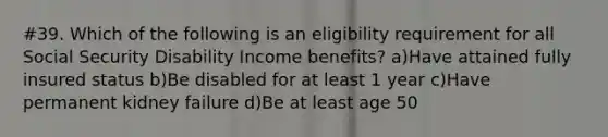 #39. Which of the following is an eligibility requirement for all Social Security Disability Income benefits? a)Have attained fully insured status b)Be disabled for at least 1 year c)Have permanent kidney failure d)Be at least age 50