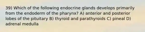 39) Which of the following endocrine glands develops primarily from the endoderm of the pharynx? A) anterior and posterior lobes of the pituitary B) thyroid and parathyroids C) pineal D) adrenal medulla