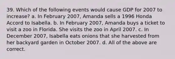 39. Which of the following events would cause GDP for 2007 to increase? a. In February 2007, Amanda sells a 1996 Honda Accord to Isabella. b. In February 2007, Amanda buys a ticket to visit a zoo in Florida. She visits the zoo in April 2007. c. In December 2007, Isabella eats onions that she harvested from her backyard garden in October 2007. d. All of the above are correct.