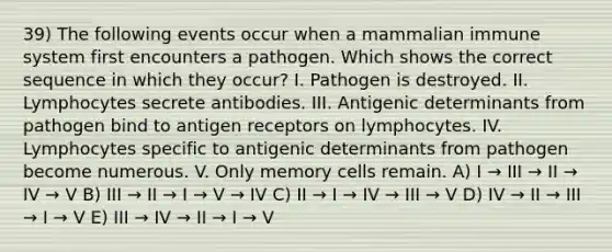 39) The following events occur when a mammalian immune system first encounters a pathogen. Which shows the correct sequence in which they occur? I. Pathogen is destroyed. II. Lymphocytes secrete antibodies. III. Antigenic determinants from pathogen bind to antigen receptors on lymphocytes. IV. Lymphocytes specific to antigenic determinants from pathogen become numerous. V. Only memory cells remain. A) I → III → II → IV → V B) III → II → I → V → IV C) II → I → IV → III → V D) IV → II → III → I → V E) III → IV → II → I → V