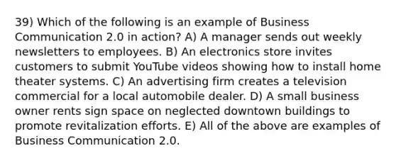 39) Which of the following is an example of Business Communication 2.0 in action? A) A manager sends out weekly newsletters to employees. B) An electronics store invites customers to submit YouTube videos showing how to install home theater systems. C) An advertising firm creates a television commercial for a local automobile dealer. D) A small business owner rents sign space on neglected downtown buildings to promote revitalization efforts. E) All of the above are examples of Business Communication 2.0.