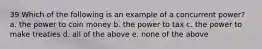 39 Which of the following is an example of a concurrent power? a. the power to coin money b. the power to tax c. the power to make treaties d. all of the above e. none of the above