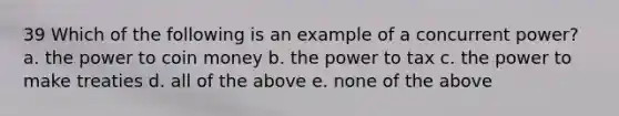 39 Which of the following is an example of a concurrent power? a. the power to coin money b. the power to tax c. the power to make treaties d. all of the above e. none of the above