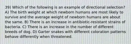 39) Which of the following is an example of directional selection? A) The birth weight at which newborn humans are most likely to survive and the average weight of newborn humans are about the same. B) There is an increase in antibiotic-resistant strains of bacteria. C) There is an increase in the number of different breeds of dog. D) Garter snakes with different coloration patterns behave differently when threatened.