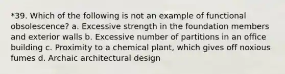 *39. Which of the following is not an example of functional obsolescence? a. Excessive strength in the foundation members and exterior walls b. Excessive number of partitions in an office building c. Proximity to a chemical plant, which gives off noxious fumes d. Archaic architectural design