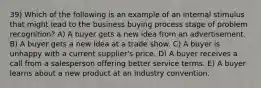 39) Which of the following is an example of an internal stimulus that might lead to the business buying process stage of problem recognition? A) A buyer gets a new idea from an advertisement. B) A buyer gets a new idea at a trade show. C) A buyer is unhappy with a current supplier's price. D) A buyer receives a call from a salesperson offering better service terms. E) A buyer learns about a new product at an industry convention.