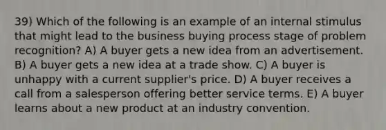 39) Which of the following is an example of an internal stimulus that might lead to the business buying process stage of problem recognition? A) A buyer gets a new idea from an advertisement. B) A buyer gets a new idea at a trade show. C) A buyer is unhappy with a current supplier's price. D) A buyer receives a call from a salesperson offering better service terms. E) A buyer learns about a new product at an industry convention.