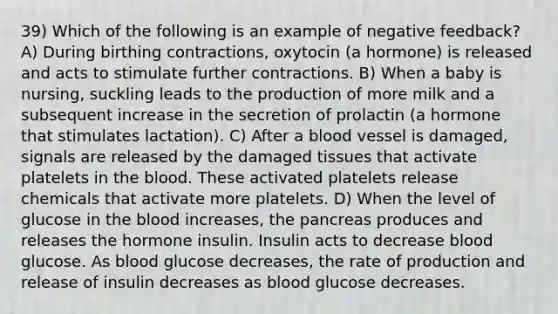 39) Which of the following is an example of negative feedback? A) During birthing contractions, oxytocin (a hormone) is released and acts to stimulate further contractions. B) When a baby is nursing, suckling leads to the production of more milk and a subsequent increase in the secretion of prolactin (a hormone that stimulates lactation). C) After a blood vessel is damaged, signals are released by the damaged tissues that activate platelets in the blood. These activated platelets release chemicals that activate more platelets. D) When the level of glucose in the blood increases, the pancreas produces and releases the hormone insulin. Insulin acts to decrease blood glucose. As blood glucose decreases, the rate of production and release of insulin decreases as blood glucose decreases.