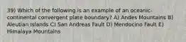 39) Which of the following is an example of an oceanic-continental convergent plate boundary? A) Andes Mountains B) Aleutian Islands C) San Andreas Fault D) Mendocino Fault E) Himalaya Mountains