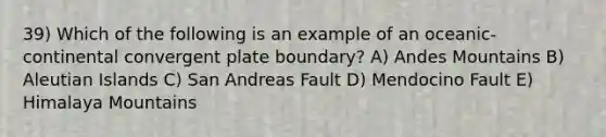 39) Which of the following is an example of an oceanic-continental convergent plate boundary? A) Andes Mountains B) Aleutian Islands C) San Andreas Fault D) Mendocino Fault E) Himalaya Mountains