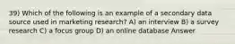 39) Which of the following is an example of a secondary data source used in marketing research? A) an interview B) a survey research C) a focus group D) an online database Answer