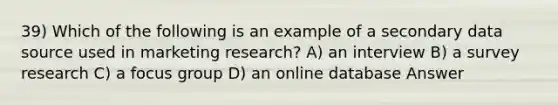 39) Which of the following is an example of a secondary data source used in marketing research? A) an interview B) a survey research C) a focus group D) an online database Answer