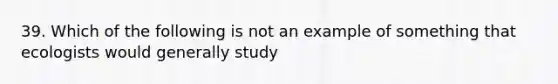 39. Which of the following is not an example of something that ecologists would generally study