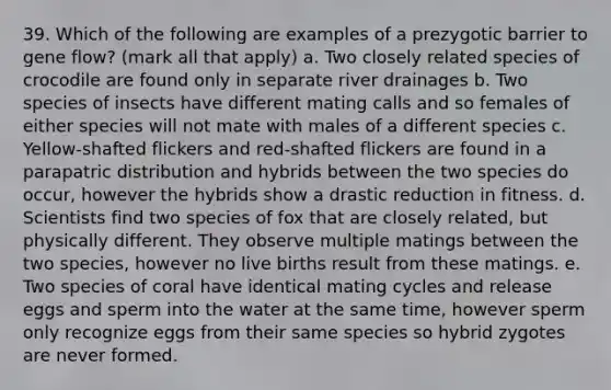 39. Which of the following are examples of a prezygotic barrier to gene flow? (mark all that apply) a. Two closely related species of crocodile are found only in separate river drainages b. Two species of insects have different mating calls and so females of either species will not mate with males of a different species c. Yellow-shafted flickers and red-shafted flickers are found in a parapatric distribution and hybrids between the two species do occur, however the hybrids show a drastic reduction in fitness. d. Scientists find two species of fox that are closely related, but physically different. They observe multiple matings between the two species, however no live births result from these matings. e. Two species of coral have identical mating cycles and release eggs and sperm into the water at the same time, however sperm only recognize eggs from their same species so hybrid zygotes are never formed.