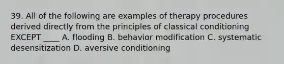 39. All of the following are examples of therapy procedures derived directly from the principles of classical conditioning EXCEPT ____ A. flooding B. behavior modification C. systematic desensitization D. aversive conditioning