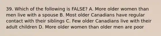 39. Which of the following is FALSE? A. More older women than men live with a spouse B. Most older Canadians have regular contact with their siblings C. Few older Canadians live with their adult children D. More older women than older men are poor