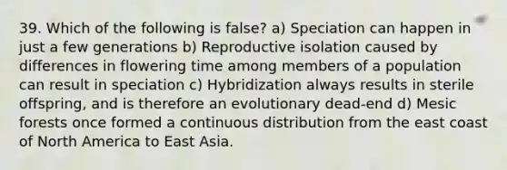 39. Which of the following is false? a) Speciation can happen in just a few generations b) Reproductive isolation caused by differences in flowering time among members of a population can result in speciation c) Hybridization always results in sterile offspring, and is therefore an evolutionary dead-end d) Mesic forests once formed a continuous distribution from the east coast of North America to East Asia.