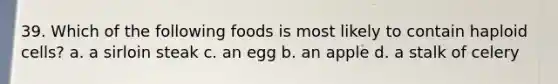 39. Which of the following foods is most likely to contain haploid cells? a. a sirloin steak c. an egg b. an apple d. a stalk of celery