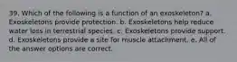 39. Which of the following is a function of an exoskeleton? a. Exoskeletons provide protection. b. Exoskeletons help reduce water loss in terrestrial species. c. Exoskeletons provide support. d. Exoskeletons provide a site for muscle attachment. e. All of the answer options are correct.