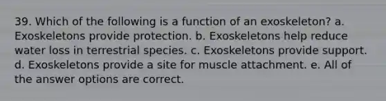 39. Which of the following is a function of an exoskeleton? a. Exoskeletons provide protection. b. Exoskeletons help reduce water loss in terrestrial species. c. Exoskeletons provide support. d. Exoskeletons provide a site for muscle attachment. e. All of the answer options are correct.